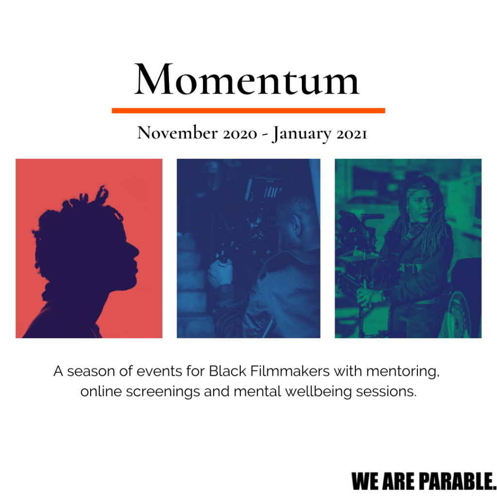 A designed promotional image with white background. At the top it says Momentum. Below it it says in black text November 2020-January 2021. There are three images below. The first is a orange background with blue silhouette - the profile of a woman. The middle image is of a black man behind a camera and has a blue filter. The last image is of a black woman on set with a green filter. Below it says A season of events for Black Filmmakers with mentoring, online screenings and mental wellbeing sessions. On the right bottom corner the WE ARE PARABLE logo in bold. 